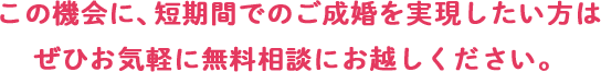 この機会に、短期間でのご成婚を実現したい方はぜひお気軽に無料相談に起こしください。